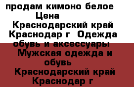 продам кимоно белое. › Цена ­ 1 000 - Краснодарский край, Краснодар г. Одежда, обувь и аксессуары » Мужская одежда и обувь   . Краснодарский край,Краснодар г.